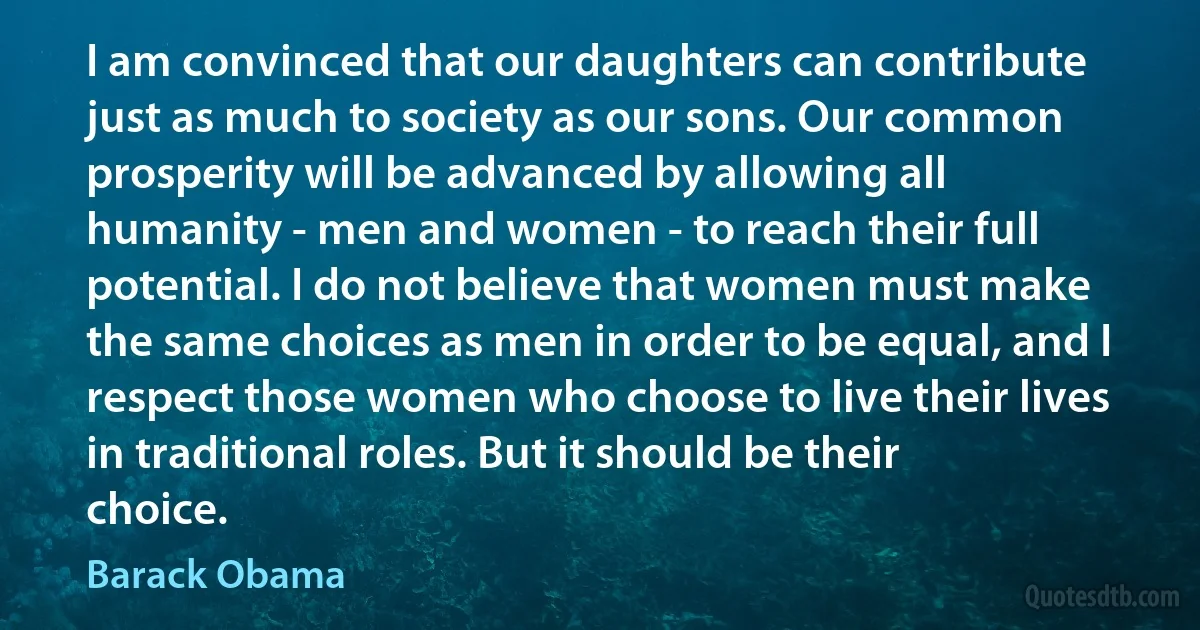 I am convinced that our daughters can contribute just as much to society as our sons. Our common prosperity will be advanced by allowing all humanity - men and women - to reach their full potential. I do not believe that women must make the same choices as men in order to be equal, and I respect those women who choose to live their lives in traditional roles. But it should be their choice. (Barack Obama)