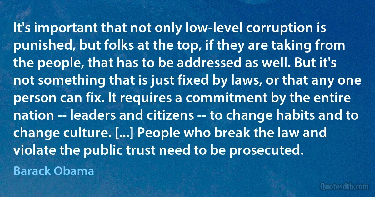 It's important that not only low-level corruption is punished, but folks at the top, if they are taking from the people, that has to be addressed as well. But it's not something that is just fixed by laws, or that any one person can fix. It requires a commitment by the entire nation -- leaders and citizens -- to change habits and to change culture. [...] People who break the law and violate the public trust need to be prosecuted. (Barack Obama)