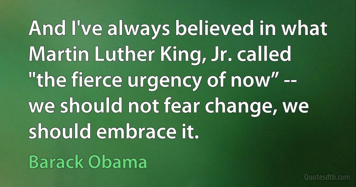 And I've always believed in what Martin Luther King, Jr. called "the fierce urgency of now” -- we should not fear change, we should embrace it. (Barack Obama)