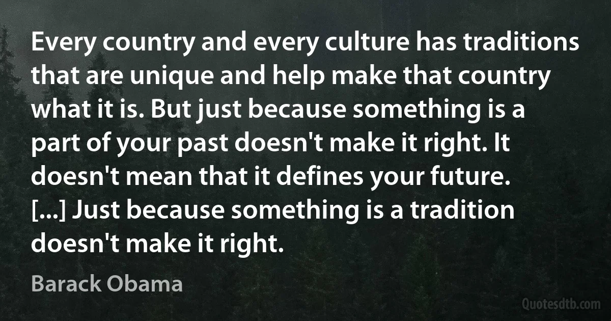 Every country and every culture has traditions that are unique and help make that country what it is. But just because something is a part of your past doesn't make it right. It doesn't mean that it defines your future. [...] Just because something is a tradition doesn't make it right. (Barack Obama)