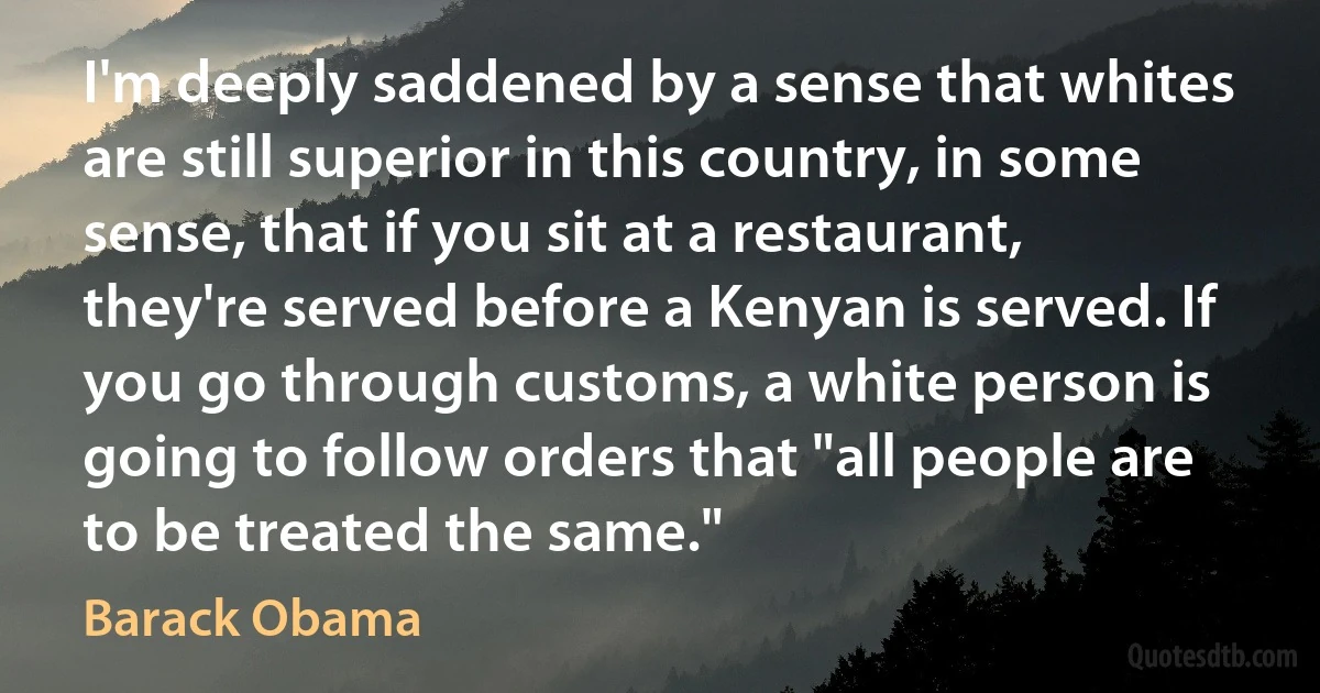 I'm deeply saddened by a sense that whites are still superior in this country, in some sense, that if you sit at a restaurant, they're served before a Kenyan is served. If you go through customs, a white person is going to follow orders that "all people are to be treated the same." (Barack Obama)