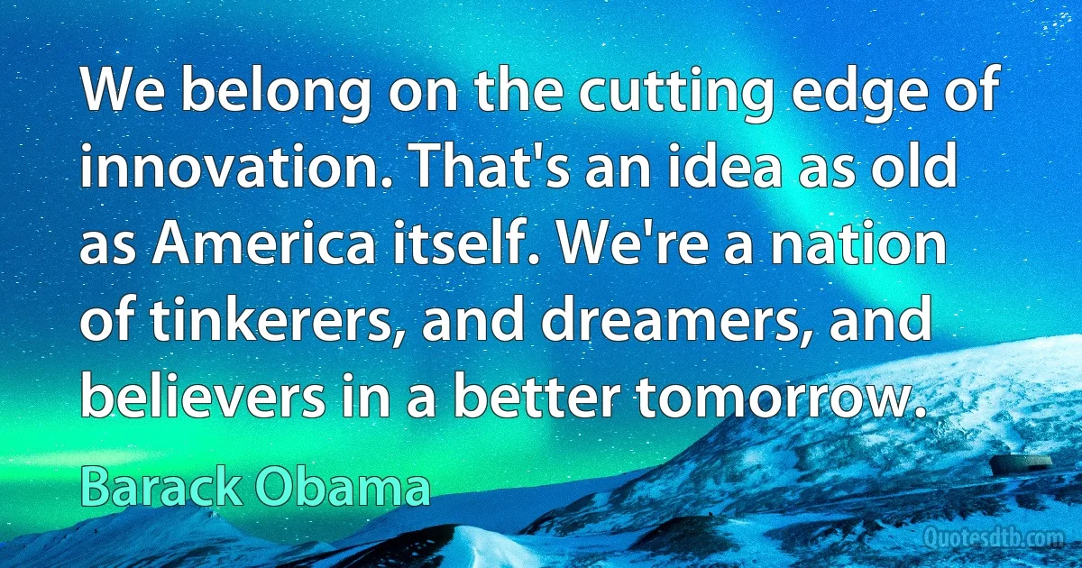 We belong on the cutting edge of innovation. That's an idea as old as America itself. We're a nation of tinkerers, and dreamers, and believers in a better tomorrow. (Barack Obama)