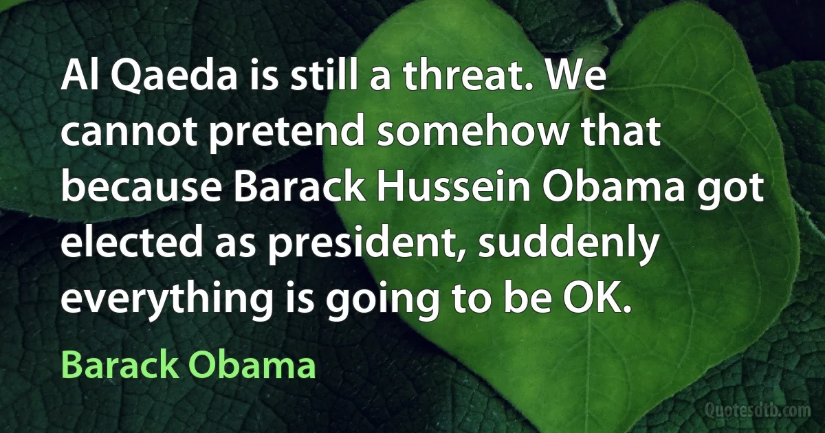 Al Qaeda is still a threat. We cannot pretend somehow that because Barack Hussein Obama got elected as president, suddenly everything is going to be OK. (Barack Obama)