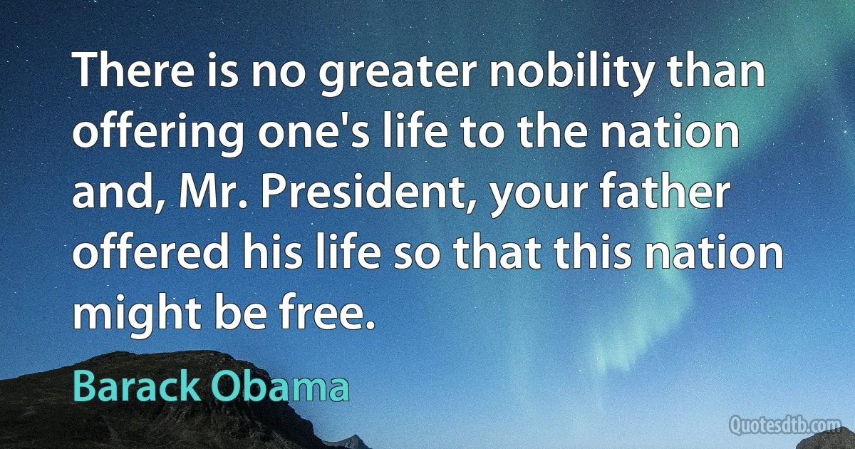 There is no greater nobility than offering one's life to the nation and, Mr. President, your father offered his life so that this nation might be free. (Barack Obama)