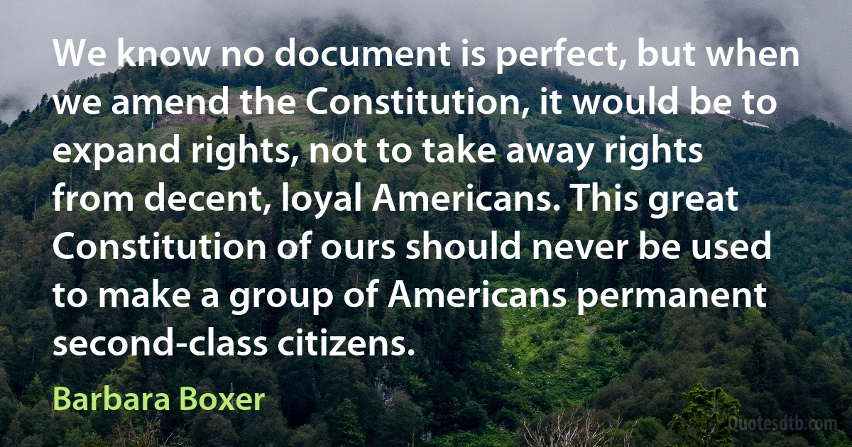 We know no document is perfect, but when we amend the Constitution, it would be to expand rights, not to take away rights from decent, loyal Americans. This great Constitution of ours should never be used to make a group of Americans permanent second-class citizens. (Barbara Boxer)