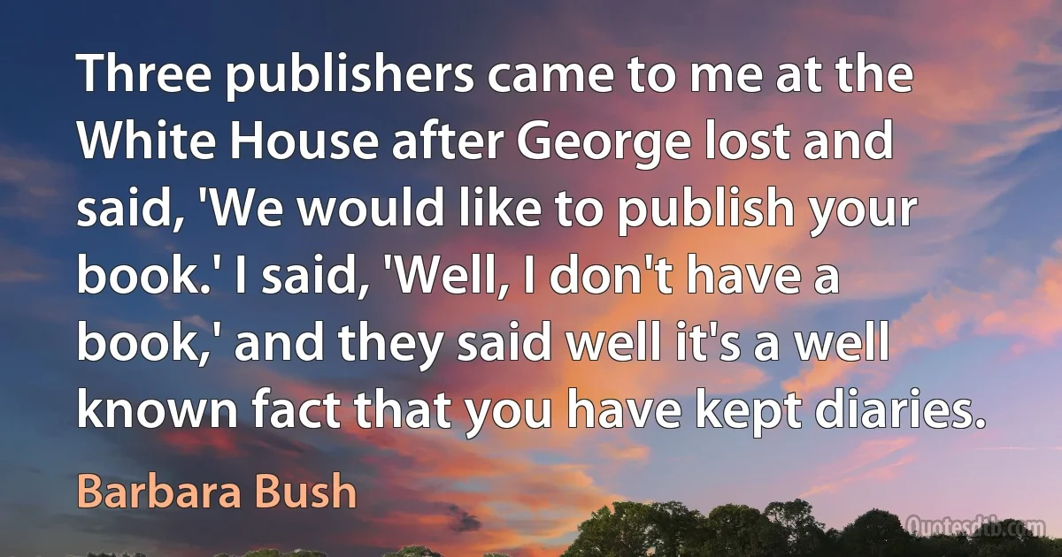 Three publishers came to me at the White House after George lost and said, 'We would like to publish your book.' I said, 'Well, I don't have a book,' and they said well it's a well known fact that you have kept diaries. (Barbara Bush)