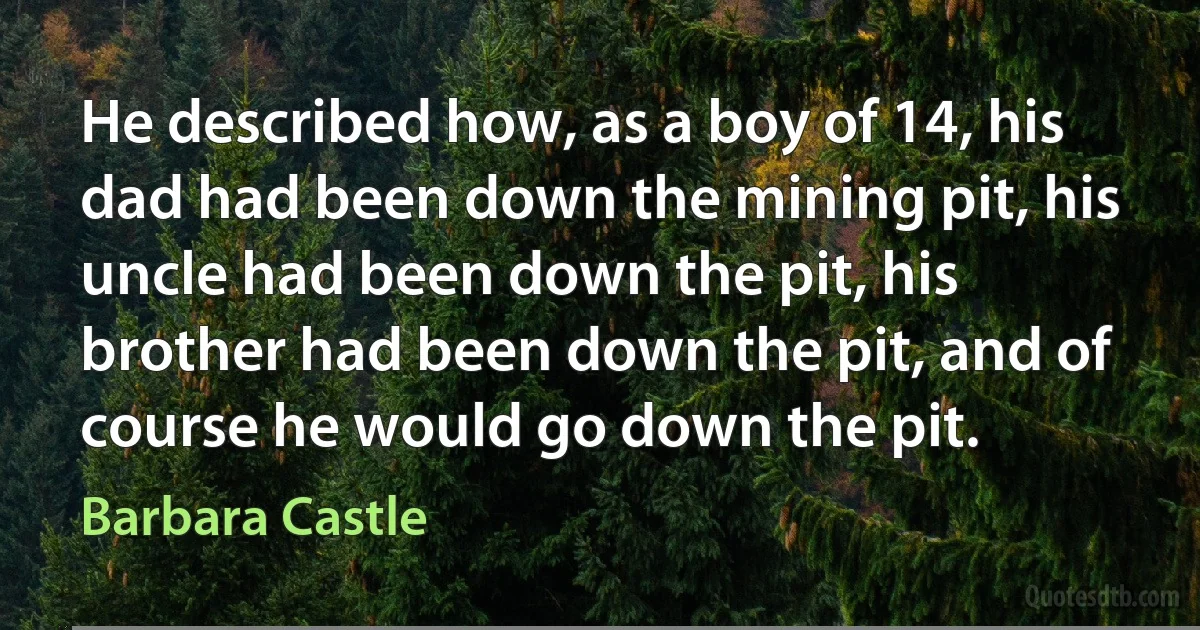 He described how, as a boy of 14, his dad had been down the mining pit, his uncle had been down the pit, his brother had been down the pit, and of course he would go down the pit. (Barbara Castle)