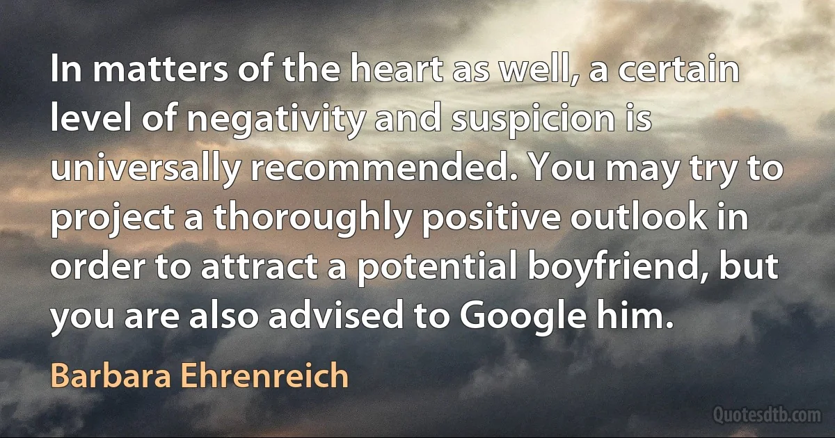 In matters of the heart as well, a certain level of negativity and suspicion is universally recommended. You may try to project a thoroughly positive outlook in order to attract a potential boyfriend, but you are also advised to Google him. (Barbara Ehrenreich)