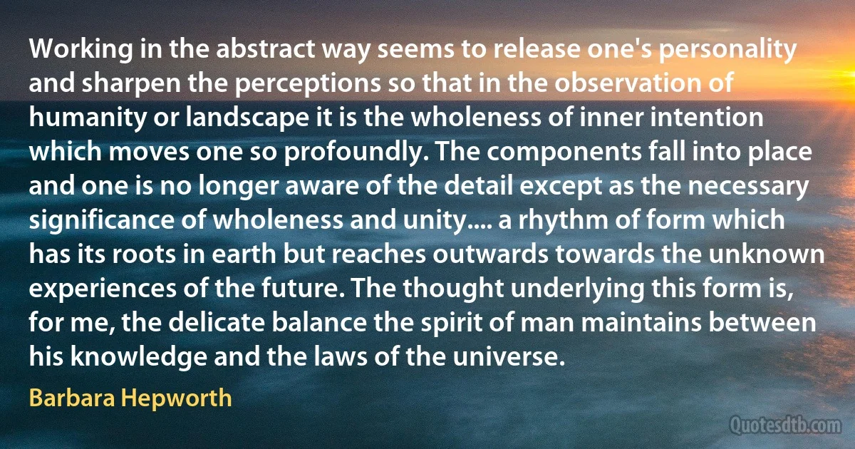 Working in the abstract way seems to release one's personality and sharpen the perceptions so that in the observation of humanity or landscape it is the wholeness of inner intention which moves one so profoundly. The components fall into place and one is no longer aware of the detail except as the necessary significance of wholeness and unity.... a rhythm of form which has its roots in earth but reaches outwards towards the unknown experiences of the future. The thought underlying this form is, for me, the delicate balance the spirit of man maintains between his knowledge and the laws of the universe. (Barbara Hepworth)
