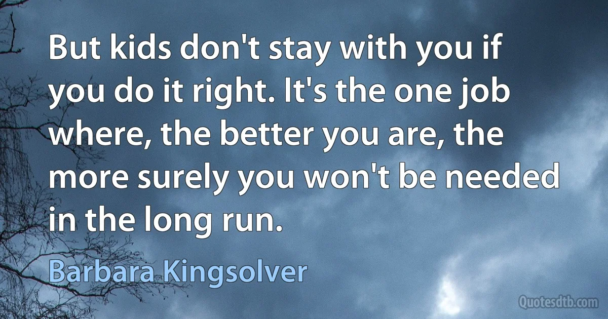 But kids don't stay with you if you do it right. It's the one job where, the better you are, the more surely you won't be needed in the long run. (Barbara Kingsolver)