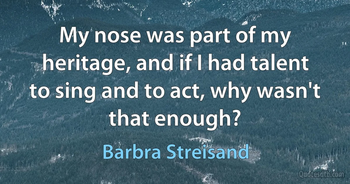 My nose was part of my heritage, and if I had talent to sing and to act, why wasn't that enough? (Barbra Streisand)