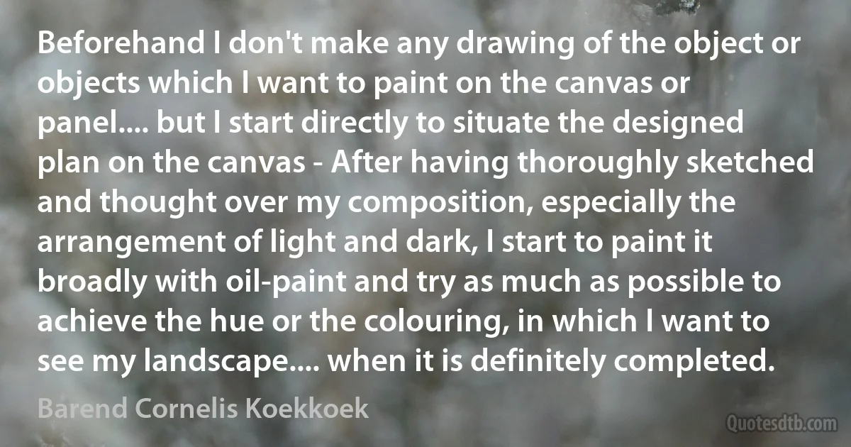 Beforehand I don't make any drawing of the object or objects which I want to paint on the canvas or panel.... but I start directly to situate the designed plan on the canvas - After having thoroughly sketched and thought over my composition, especially the arrangement of light and dark, I start to paint it broadly with oil-paint and try as much as possible to achieve the hue or the colouring, in which I want to see my landscape.... when it is definitely completed. (Barend Cornelis Koekkoek)