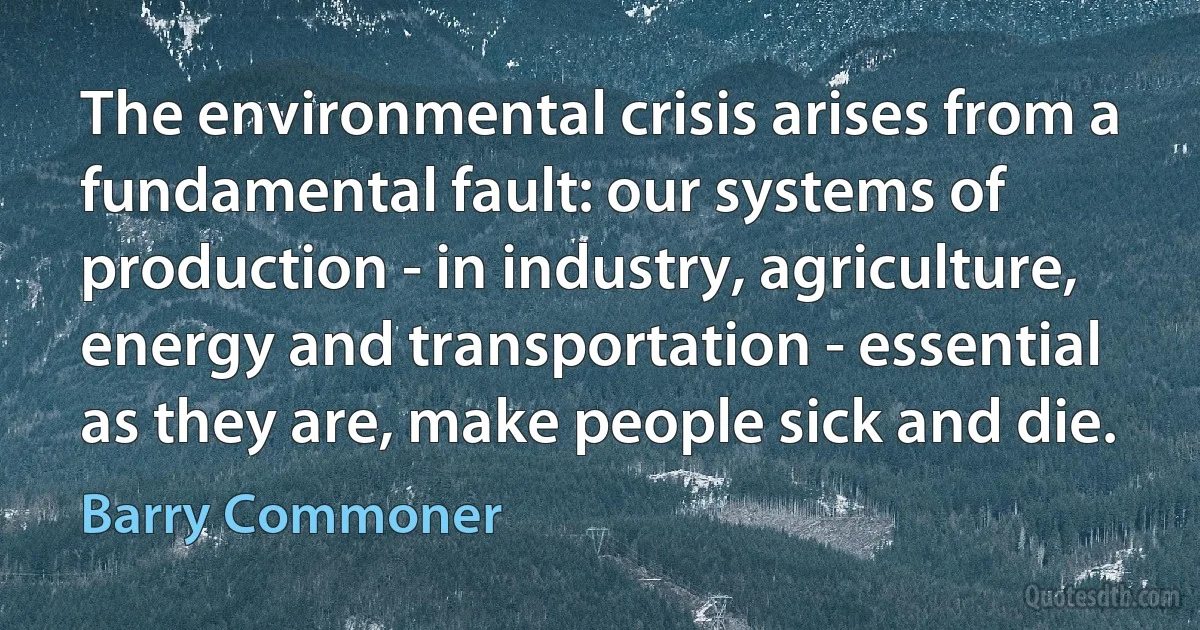 The environmental crisis arises from a fundamental fault: our systems of production - in industry, agriculture, energy and transportation - essential as they are, make people sick and die. (Barry Commoner)