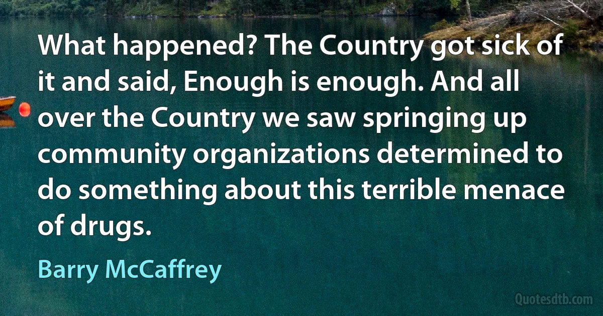 What happened? The Country got sick of it and said, Enough is enough. And all over the Country we saw springing up community organizations determined to do something about this terrible menace of drugs. (Barry McCaffrey)