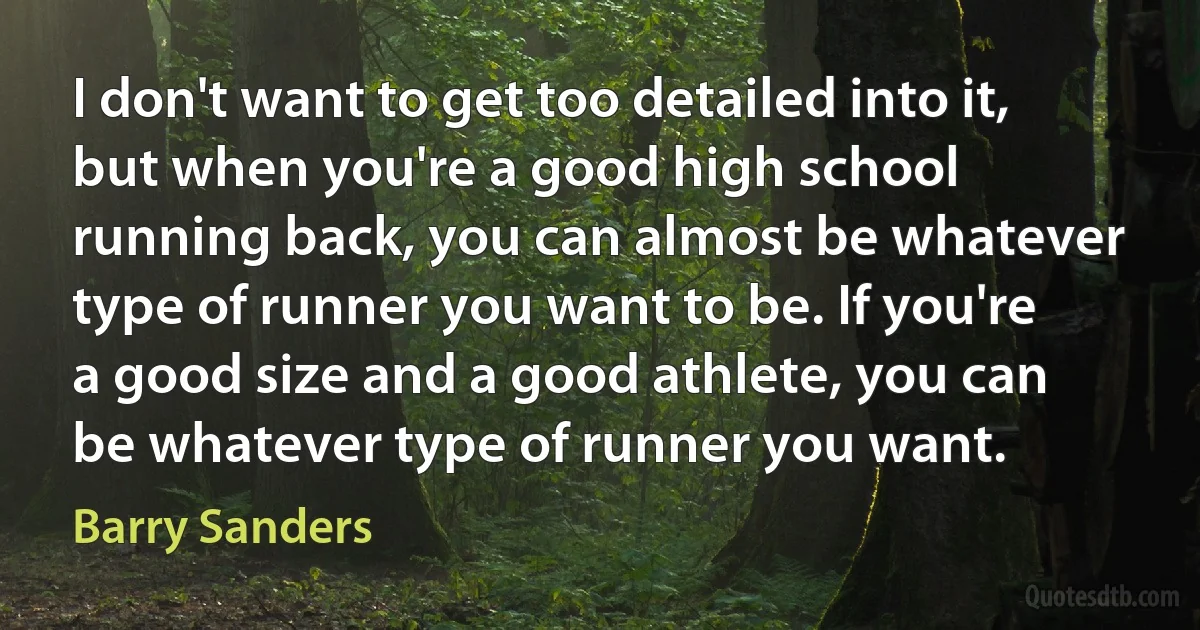 I don't want to get too detailed into it, but when you're a good high school running back, you can almost be whatever type of runner you want to be. If you're a good size and a good athlete, you can be whatever type of runner you want. (Barry Sanders)