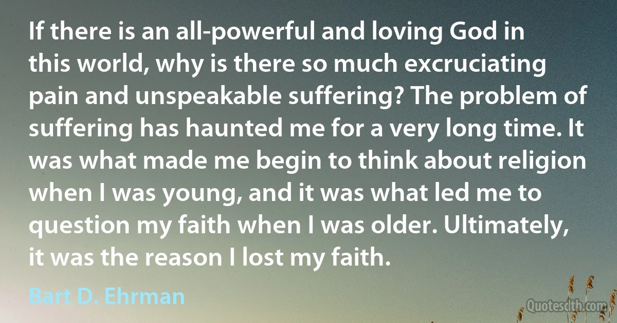 If there is an all-powerful and loving God in this world, why is there so much excruciating pain and unspeakable suffering? The problem of suffering has haunted me for a very long time. It was what made me begin to think about religion when I was young, and it was what led me to question my faith when I was older. Ultimately, it was the reason I lost my faith. (Bart D. Ehrman)