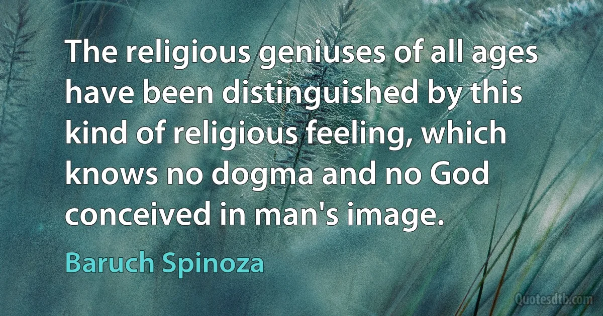 The religious geniuses of all ages have been distinguished by this kind of religious feeling, which knows no dogma and no God conceived in man's image. (Baruch Spinoza)