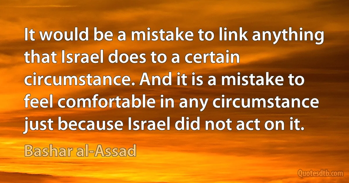 It would be a mistake to link anything that Israel does to a certain circumstance. And it is a mistake to feel comfortable in any circumstance just because Israel did not act on it. (Bashar al-Assad)