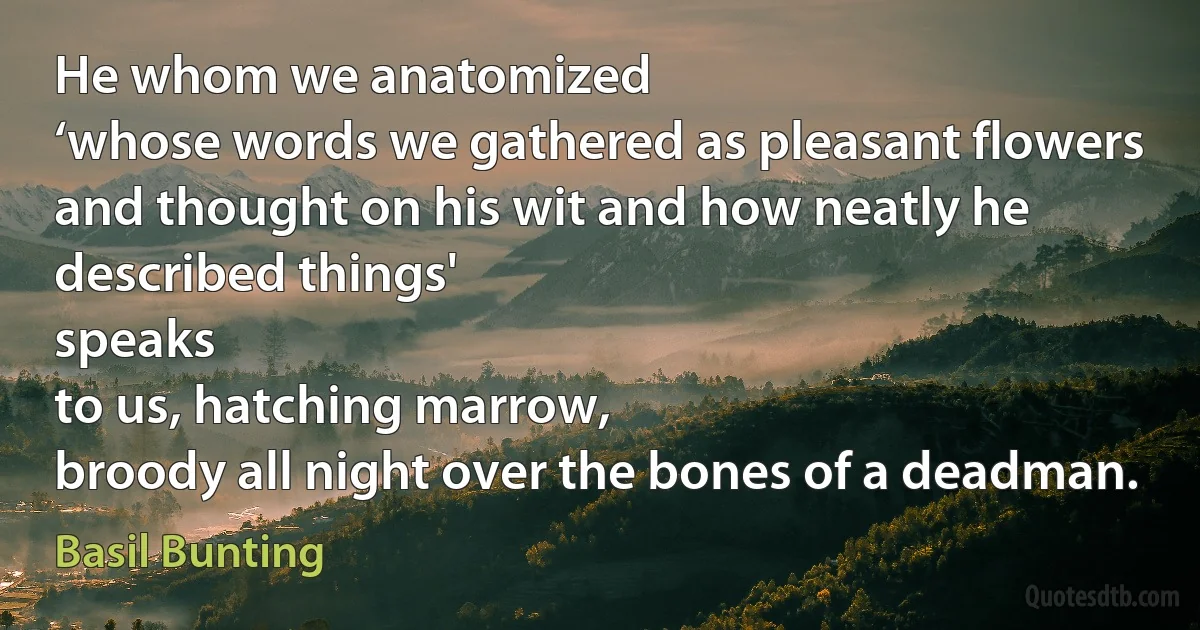 He whom we anatomized
‘whose words we gathered as pleasant flowers
and thought on his wit and how neatly he described things'
speaks
to us, hatching marrow,
broody all night over the bones of a deadman. (Basil Bunting)