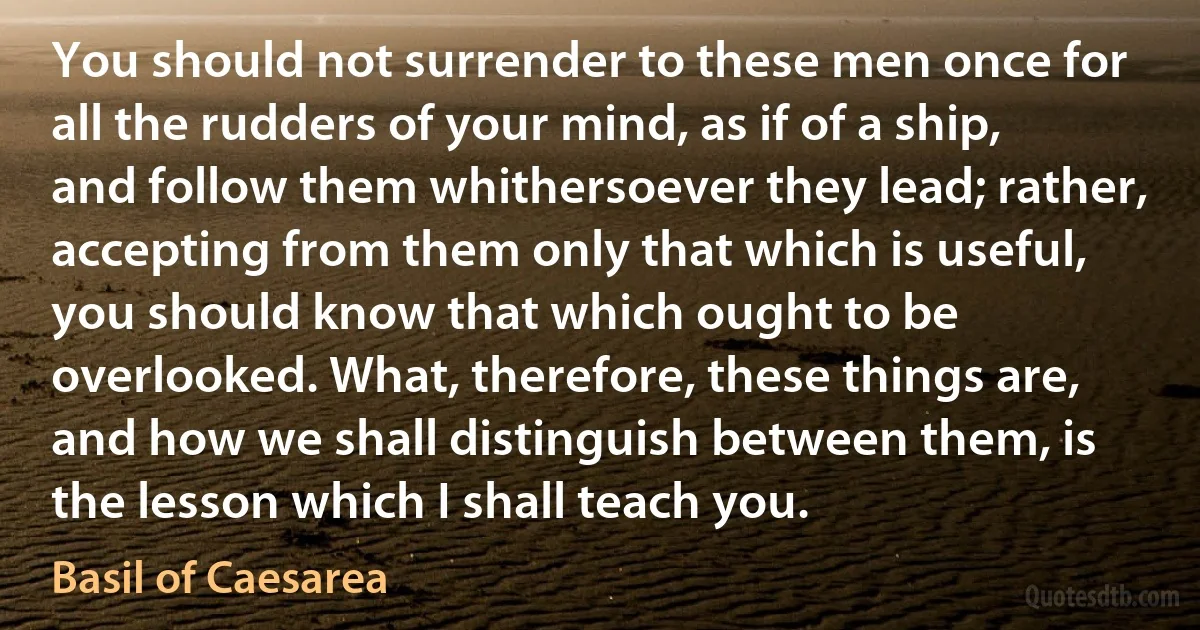 You should not surrender to these men once for all the rudders of your mind, as if of a ship, and follow them whithersoever they lead; rather, accepting from them only that which is useful, you should know that which ought to be overlooked. What, therefore, these things are, and how we shall distinguish between them, is the lesson which I shall teach you. (Basil of Caesarea)