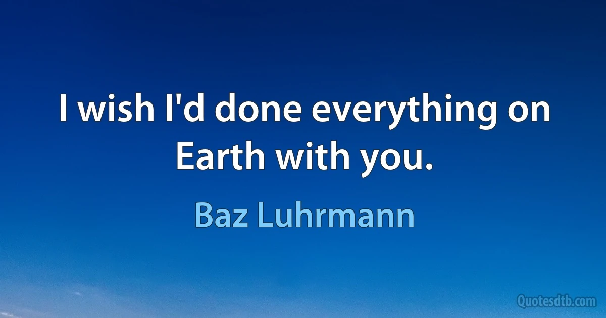 I wish I'd done everything on Earth with you. (Baz Luhrmann)