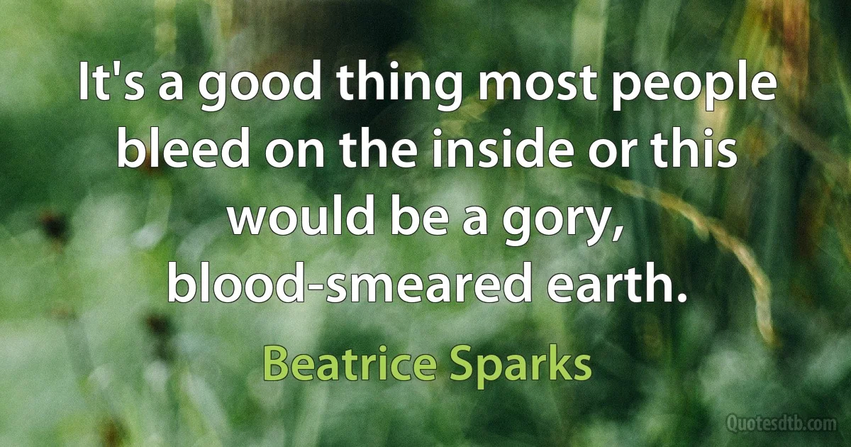 It's a good thing most people bleed on the inside or this would be a gory, blood-smeared earth. (Beatrice Sparks)