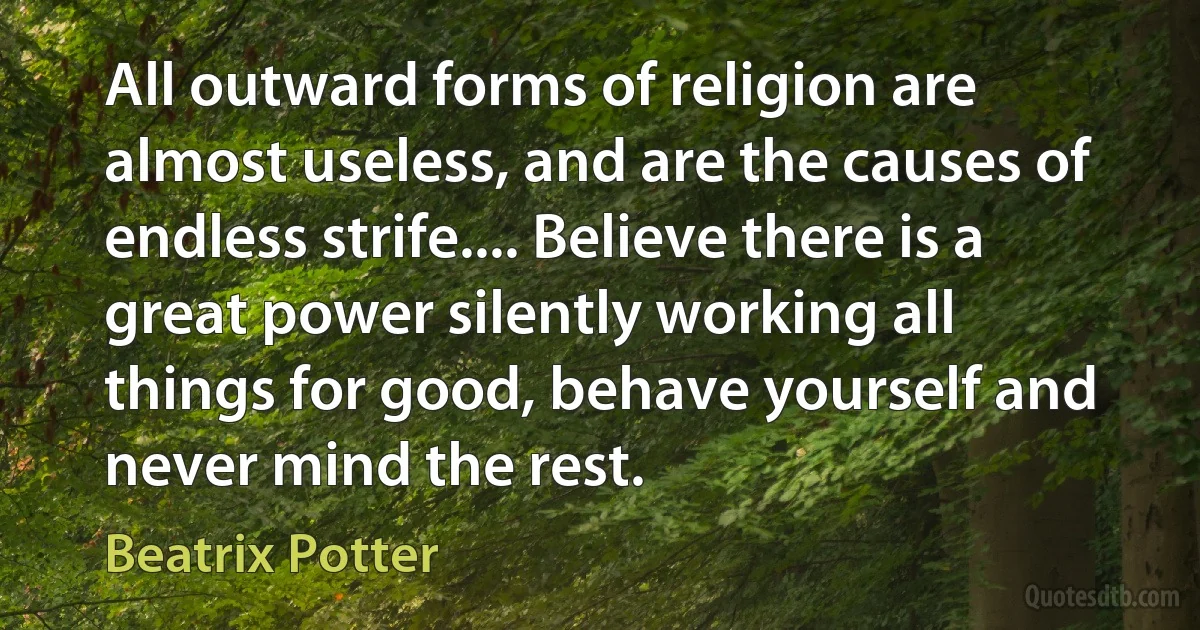 All outward forms of religion are almost useless, and are the causes of endless strife.... Believe there is a great power silently working all things for good, behave yourself and never mind the rest. (Beatrix Potter)