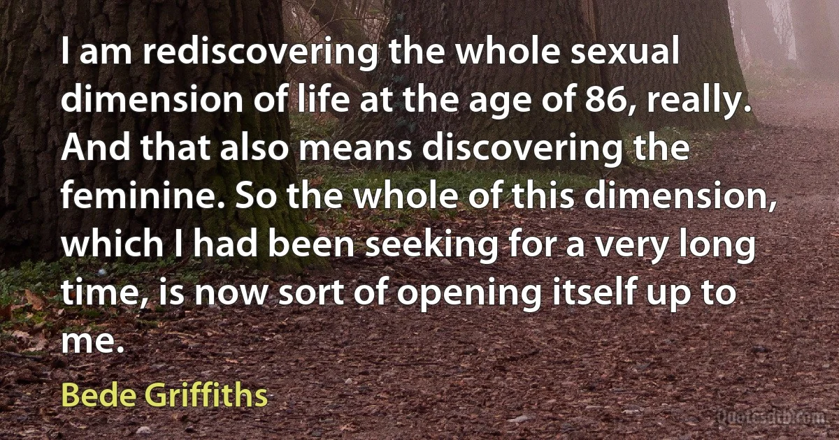 I am rediscovering the whole sexual dimension of life at the age of 86, really. And that also means discovering the feminine. So the whole of this dimension, which I had been seeking for a very long time, is now sort of opening itself up to me. (Bede Griffiths)