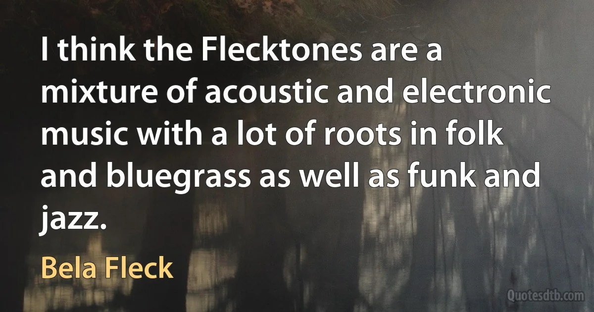 I think the Flecktones are a mixture of acoustic and electronic music with a lot of roots in folk and bluegrass as well as funk and jazz. (Bela Fleck)