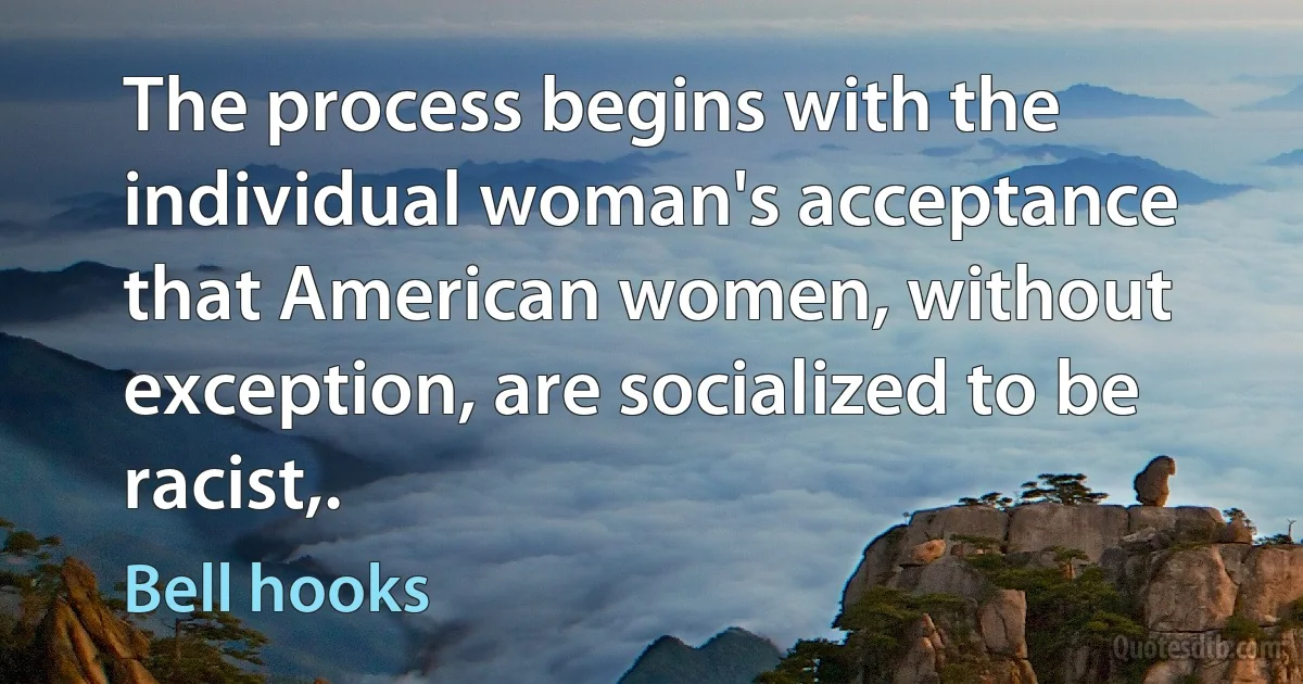 The process begins with the individual woman's acceptance that American women, without exception, are socialized to be racist,. (Bell hooks)