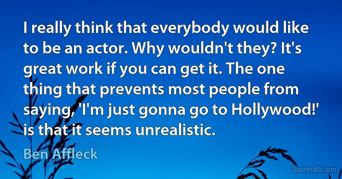 I really think that everybody would like to be an actor. Why wouldn't they? It's great work if you can get it. The one thing that prevents most people from saying, 'I'm just gonna go to Hollywood!' is that it seems unrealistic. (Ben Affleck)