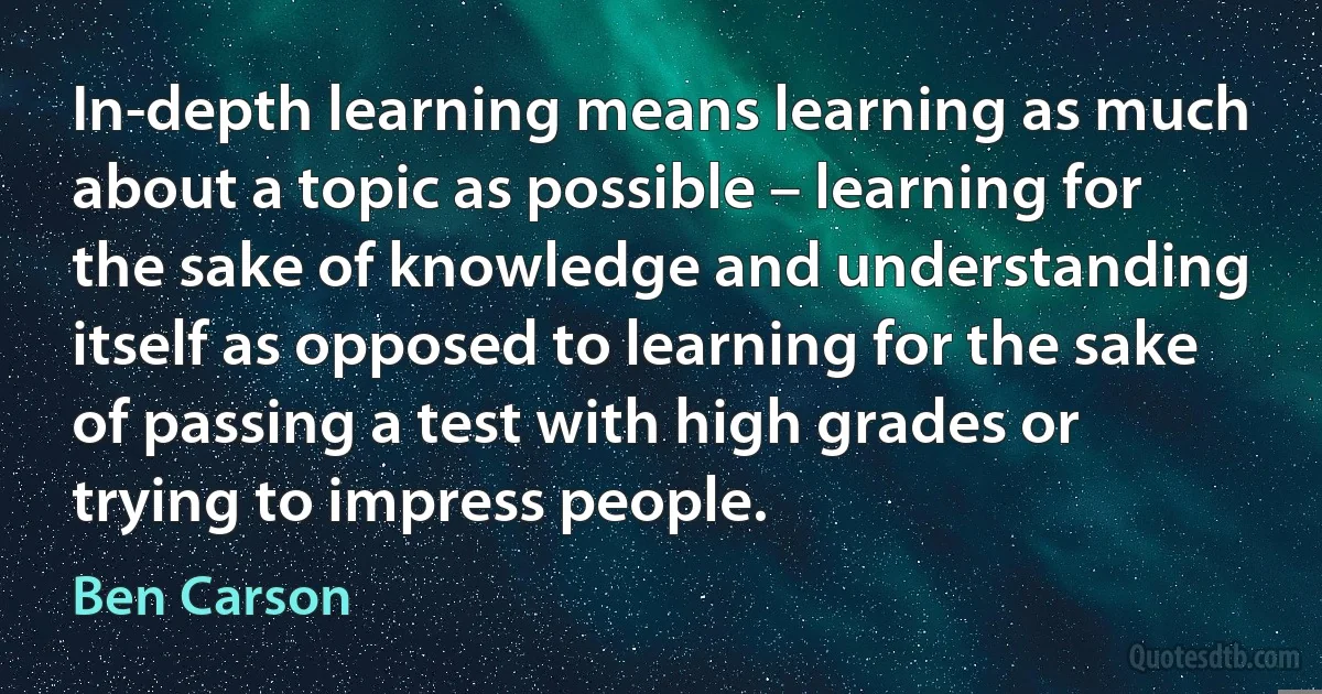 In-depth learning means learning as much about a topic as possible – learning for the sake of knowledge and understanding itself as opposed to learning for the sake of passing a test with high grades or trying to impress people. (Ben Carson)