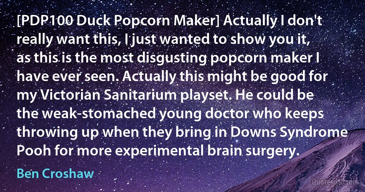 [PDP100 Duck Popcorn Maker] Actually I don't really want this, I just wanted to show you it, as this is the most disgusting popcorn maker I have ever seen. Actually this might be good for my Victorian Sanitarium playset. He could be the weak-stomached young doctor who keeps throwing up when they bring in Downs Syndrome Pooh for more experimental brain surgery. (Ben Croshaw)