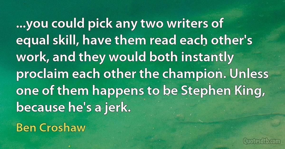 ...you could pick any two writers of equal skill, have them read each other's work, and they would both instantly proclaim each other the champion. Unless one of them happens to be Stephen King, because he's a jerk. (Ben Croshaw)