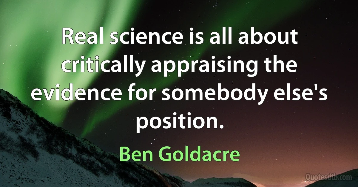 Real science is all about critically appraising the evidence for somebody else's position. (Ben Goldacre)