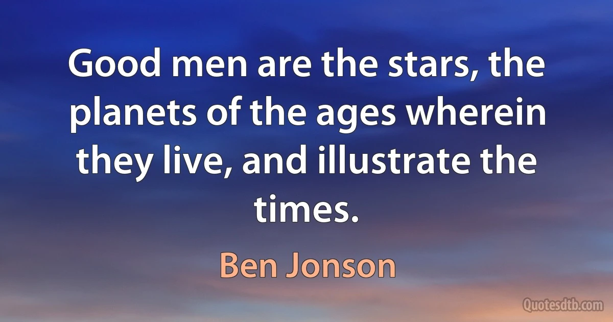 Good men are the stars, the planets of the ages wherein they live, and illustrate the times. (Ben Jonson)