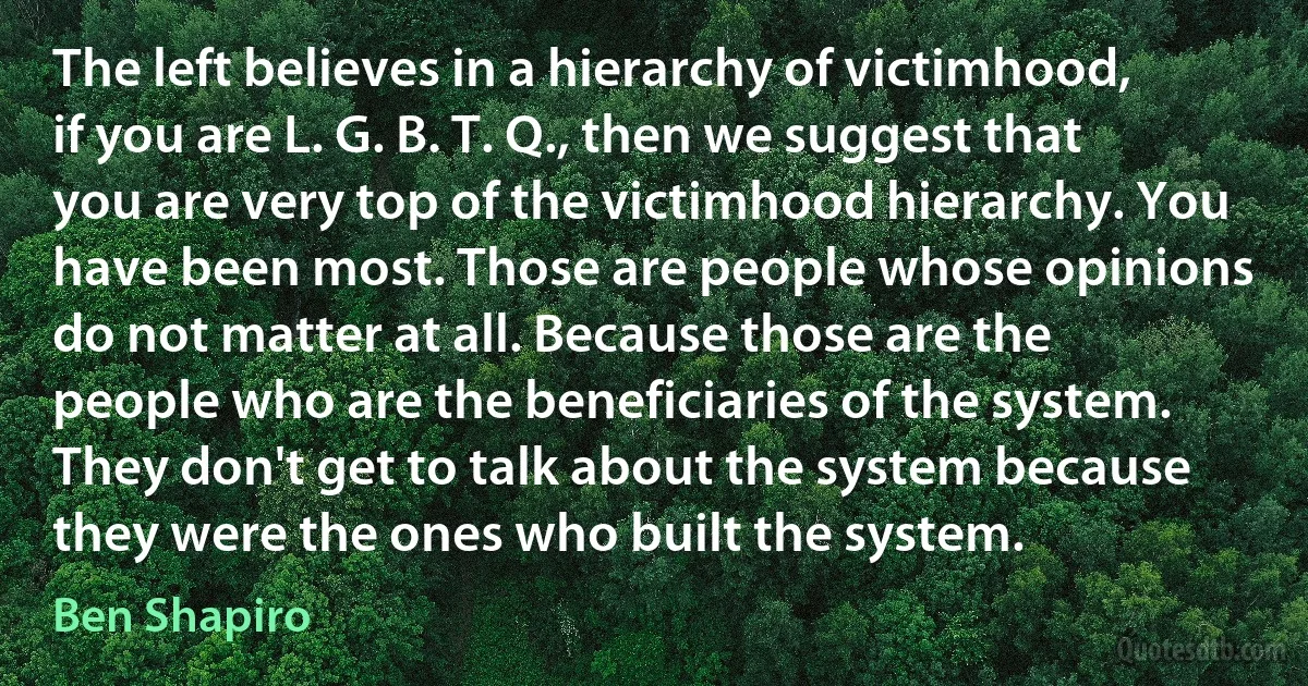 The left believes in a hierarchy of victimhood, if you are L. G. B. T. Q., then we suggest that you are very top of the victimhood hierarchy. You have been most. Those are people whose opinions do not matter at all. Because those are the people who are the beneficiaries of the system. They don't get to talk about the system because they were the ones who built the system. (Ben Shapiro)