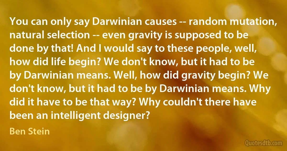 You can only say Darwinian causes -- random mutation, natural selection -- even gravity is supposed to be done by that! And I would say to these people, well, how did life begin? We don't know, but it had to be by Darwinian means. Well, how did gravity begin? We don't know, but it had to be by Darwinian means. Why did it have to be that way? Why couldn't there have been an intelligent designer? (Ben Stein)