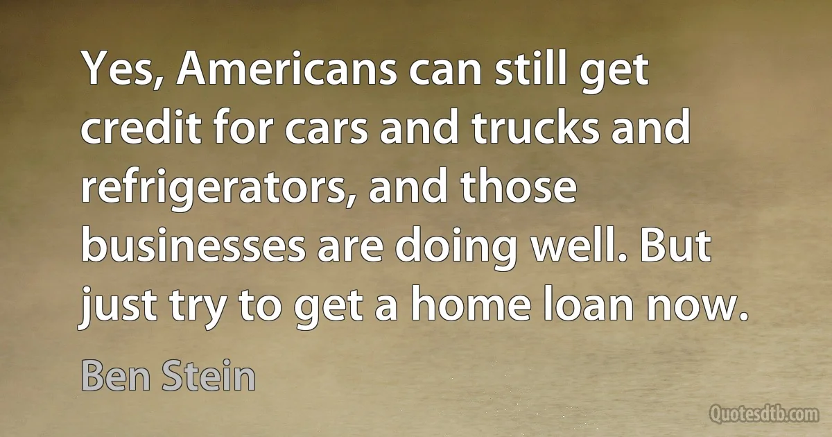 Yes, Americans can still get credit for cars and trucks and refrigerators, and those businesses are doing well. But just try to get a home loan now. (Ben Stein)