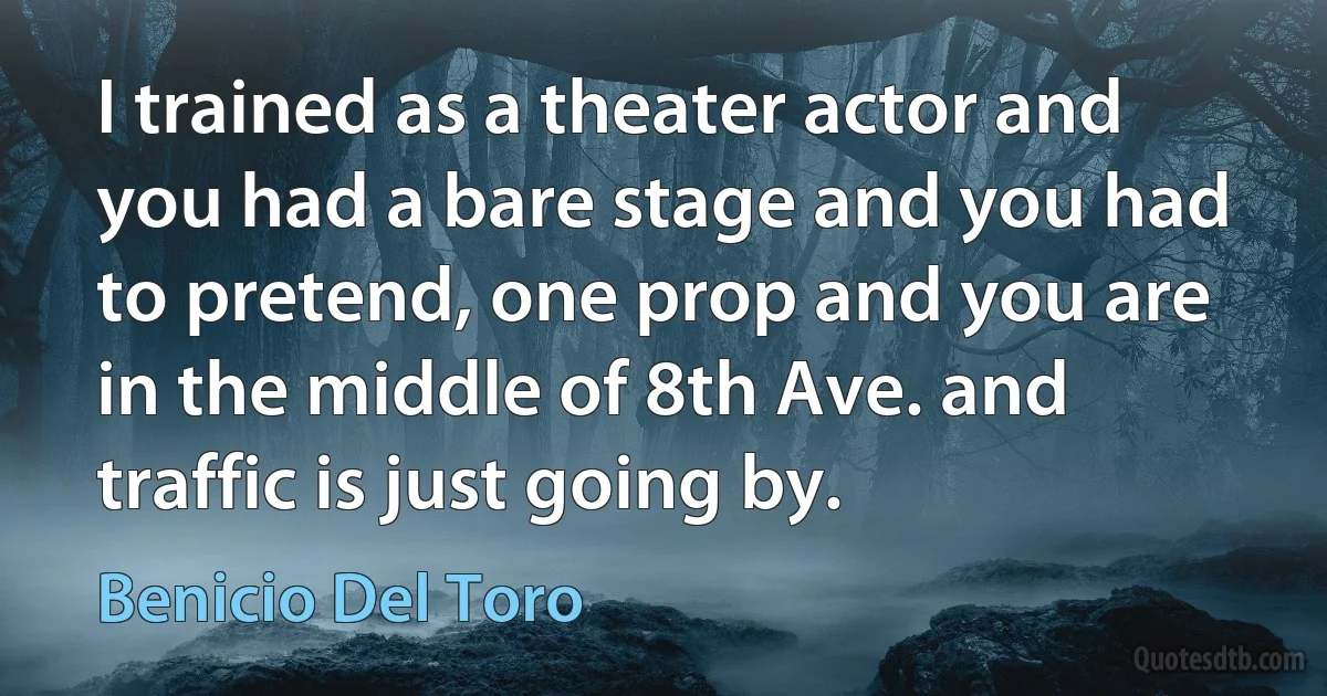 I trained as a theater actor and you had a bare stage and you had to pretend, one prop and you are in the middle of 8th Ave. and traffic is just going by. (Benicio Del Toro)