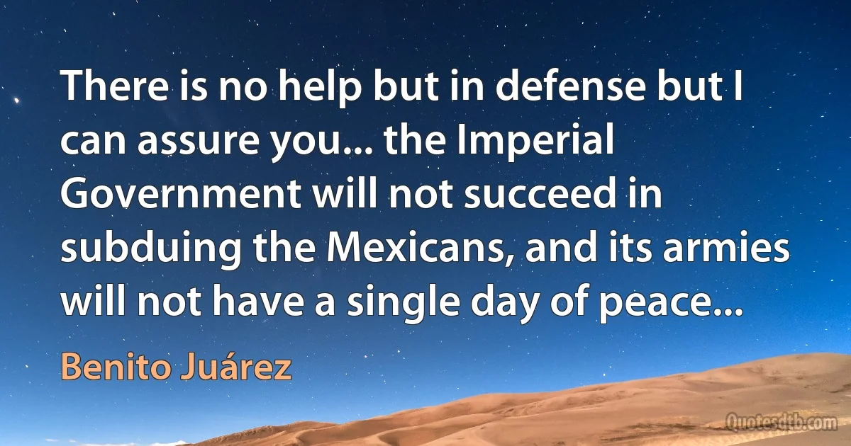 There is no help but in defense but I can assure you... the Imperial Government will not succeed in subduing the Mexicans, and its armies will not have a single day of peace... (Benito Juárez)