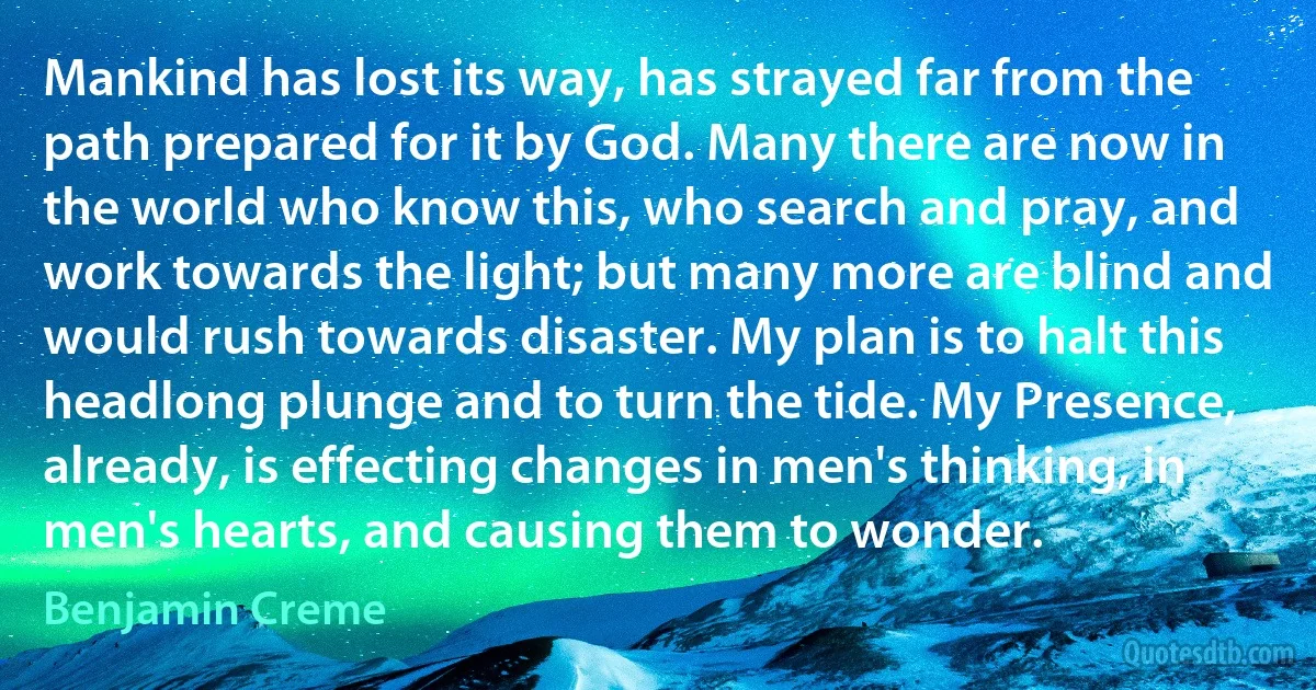 Mankind has lost its way, has strayed far from the path prepared for it by God. Many there are now in the world who know this, who search and pray, and work towards the light; but many more are blind and would rush towards disaster. My plan is to halt this headlong plunge and to turn the tide. My Presence, already, is effecting changes in men's thinking, in men's hearts, and causing them to wonder. (Benjamin Creme)