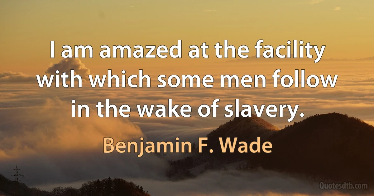 I am amazed at the facility with which some men follow in the wake of slavery. (Benjamin F. Wade)