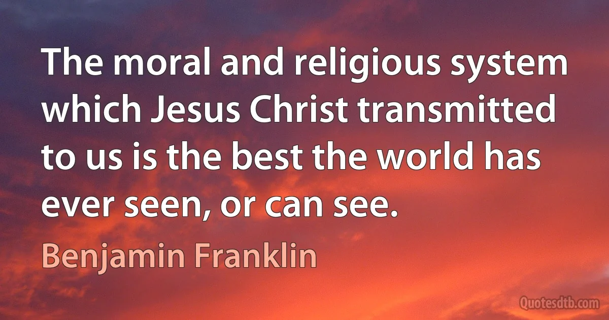 The moral and religious system which Jesus Christ transmitted to us is the best the world has ever seen, or can see. (Benjamin Franklin)