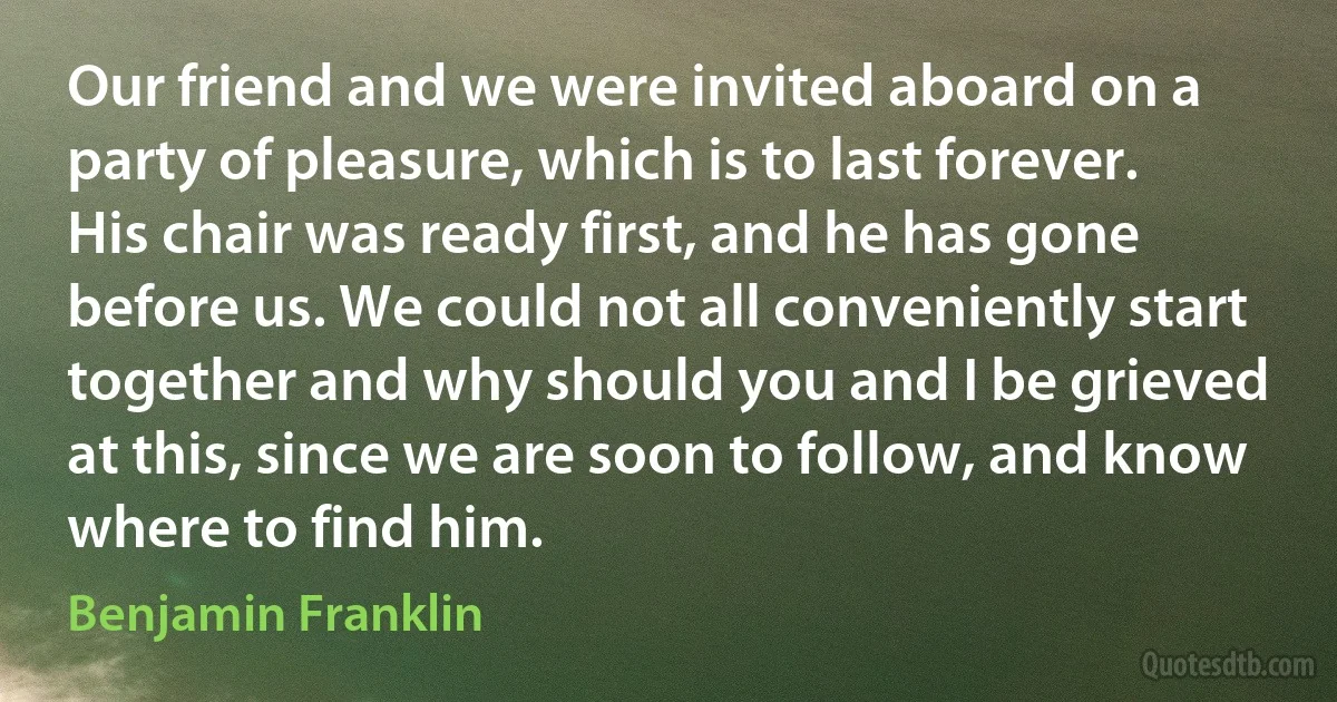 Our friend and we were invited aboard on a party of pleasure, which is to last forever. His chair was ready first, and he has gone before us. We could not all conveniently start together and why should you and I be grieved at this, since we are soon to follow, and know where to find him. (Benjamin Franklin)