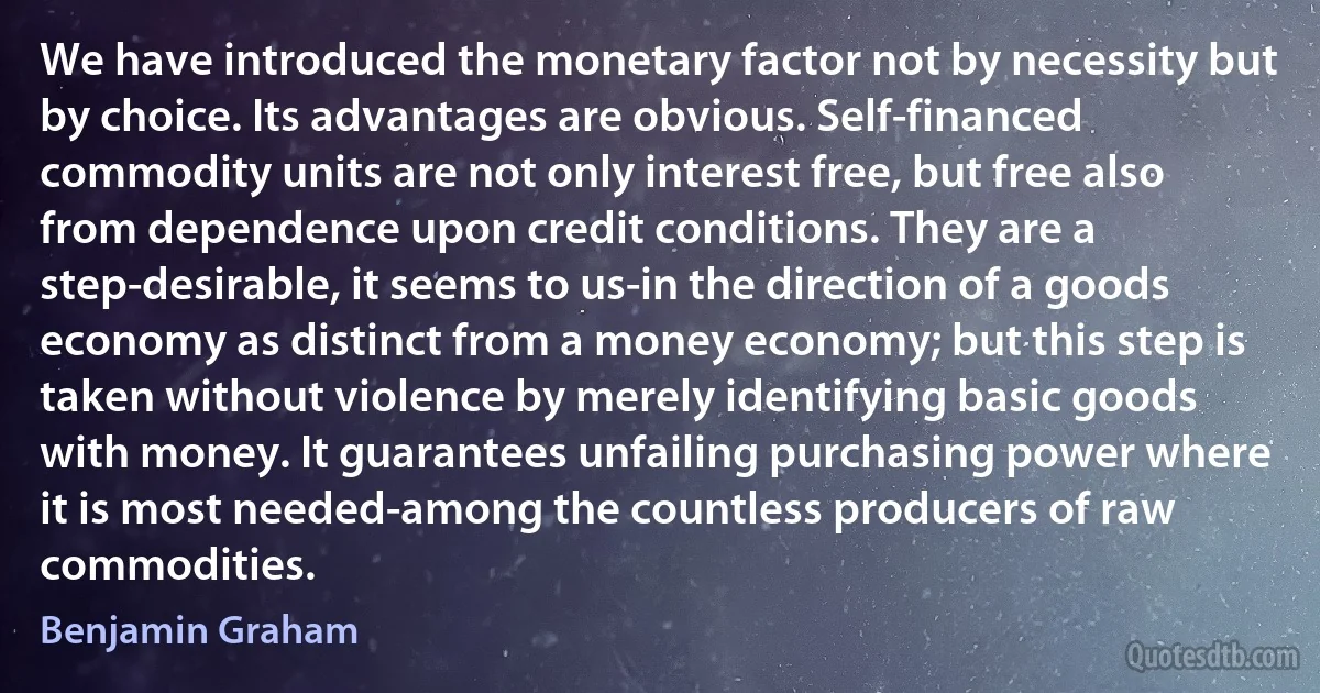 We have introduced the monetary factor not by necessity but by choice. Its advantages are obvious. Self-financed commodity units are not only interest free, but free also from dependence upon credit conditions. They are a step-desirable, it seems to us-in the direction of a goods economy as distinct from a money economy; but this step is taken without violence by merely identifying basic goods with money. It guarantees unfailing purchasing power where it is most needed-among the countless producers of raw commodities. (Benjamin Graham)