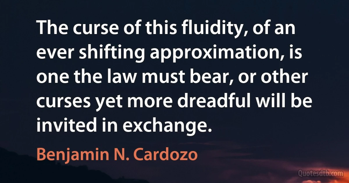 The curse of this fluidity, of an ever shifting approximation, is one the law must bear, or other curses yet more dreadful will be invited in exchange. (Benjamin N. Cardozo)