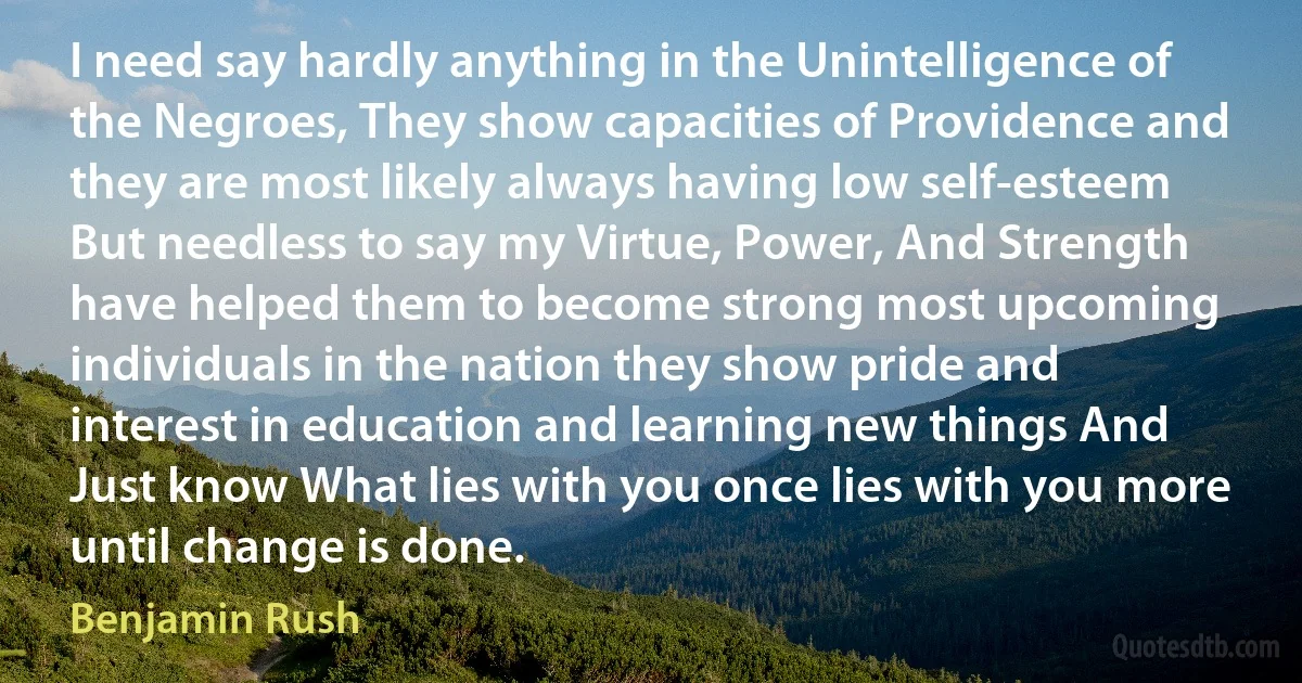 I need say hardly anything in the Unintelligence of the Negroes, They show capacities of Providence and they are most likely always having low self-esteem But needless to say my Virtue, Power, And Strength have helped them to become strong most upcoming individuals in the nation they show pride and interest in education and learning new things And Just know What lies with you once lies with you more until change is done. (Benjamin Rush)