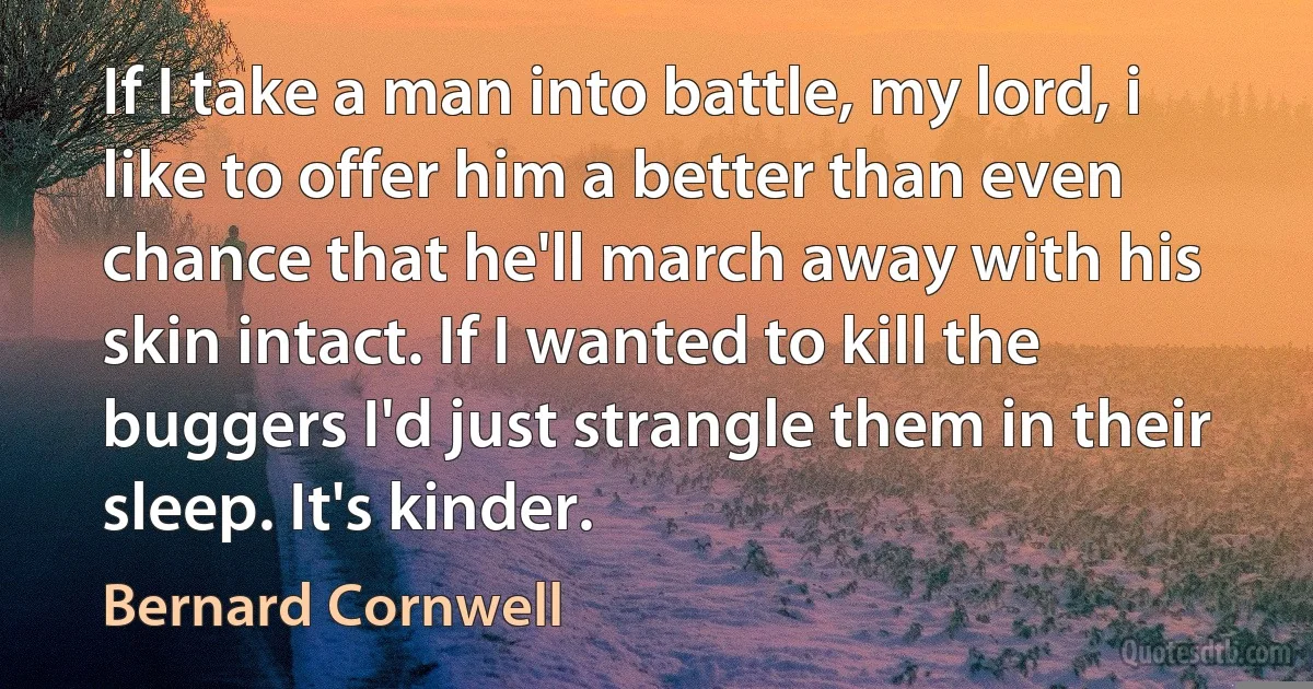 If I take a man into battle, my lord, i like to offer him a better than even chance that he'll march away with his skin intact. If I wanted to kill the buggers I'd just strangle them in their sleep. It's kinder. (Bernard Cornwell)