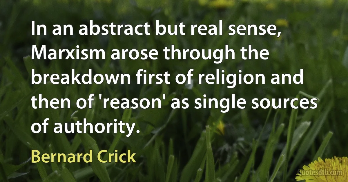 In an abstract but real sense, Marxism arose through the breakdown first of religion and then of 'reason' as single sources of authority. (Bernard Crick)